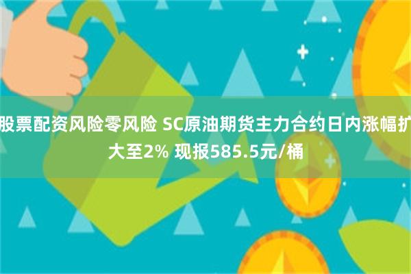 股票配资风险零风险 SC原油期货主力合约日内涨幅扩大至2% 现报585.5元/桶