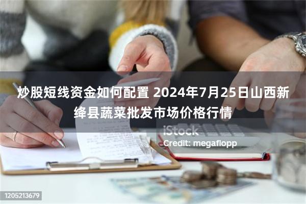 炒股短线资金如何配置 2024年7月25日山西新绛县蔬菜批发市场价格行情