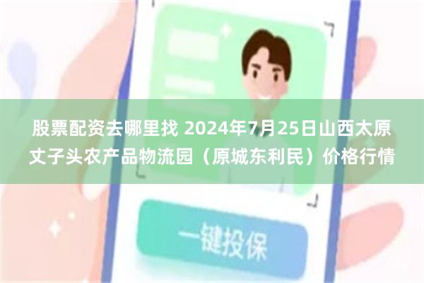 股票配资去哪里找 2024年7月25日山西太原丈子头农产品物流园（原城东利民）价格行情