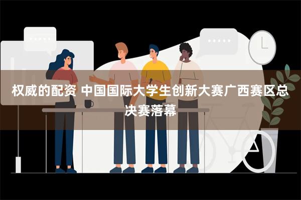 权威的配资 中国国际大学生创新大赛广西赛区总决赛落幕