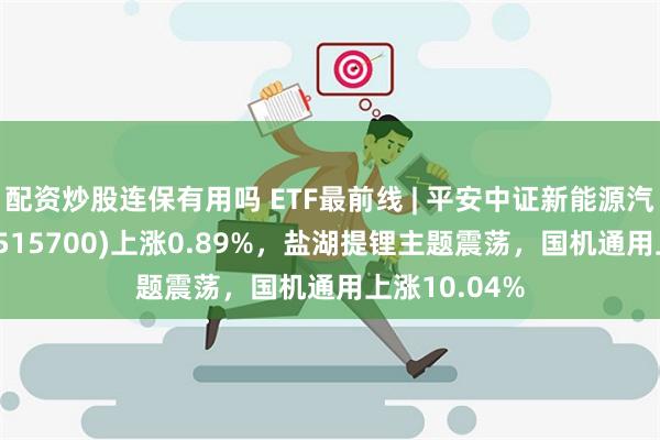 配资炒股连保有用吗 ETF最前线 | 平安中证新能源汽车产业ETF(515700)上涨0.89%，盐湖提锂主题震荡，国机通用上涨10.04%