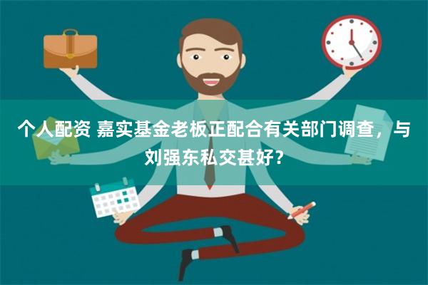 个人配资 嘉实基金老板正配合有关部门调查，与刘强东私交甚好？