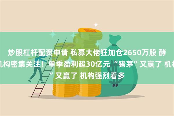 炒股杠杆配资申请 私募大佬狂加仓2650万股 酵母龙头获机构密集关注！单季盈利超30亿元 “猪茅”又赢了 机构强烈看多