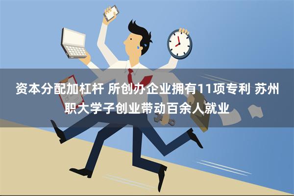 资本分配加杠杆 所创办企业拥有11项专利 苏州职大学子创业带动百余人就业