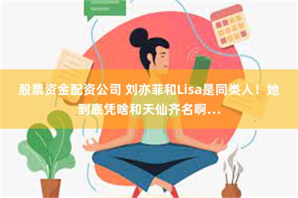 股票资金配资公司 刘亦菲和Lisa是同类人！她到底凭啥和