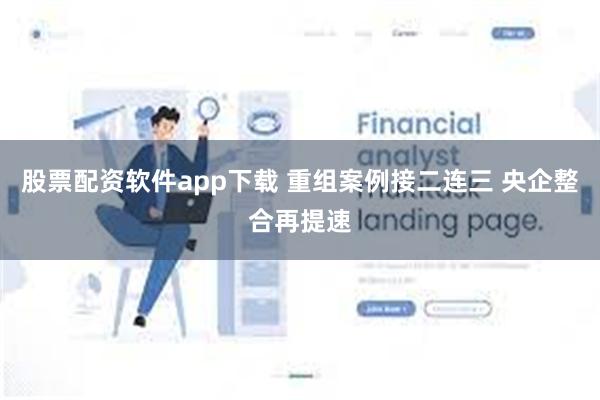 股票配资软件app下载 重组案例接二连三 央企整合再提速