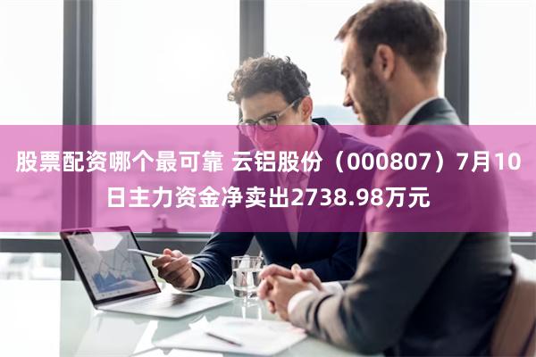 股票配资哪个最可靠 云铝股份（000807）7月10日主力资金净卖出2738.98万元