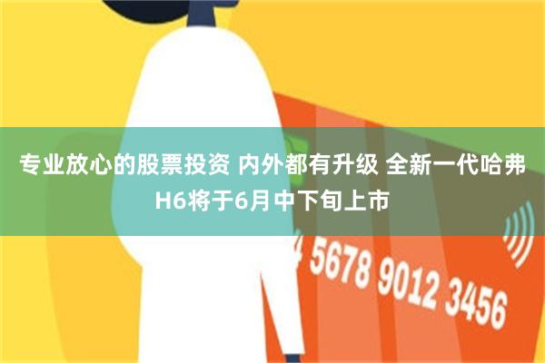 专业放心的股票投资 内外都有升级 全新一代哈弗H6将于6月中下旬上市