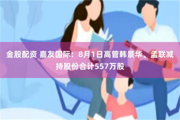 金股配资 嘉友国际：8月1日高管韩景华、孟联减持股份合计557万股