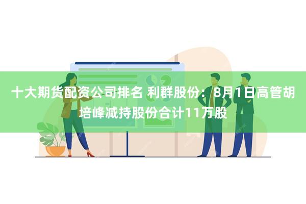 十大期货配资公司排名 利群股份：8月1日高管胡培峰减持股份合计11万股