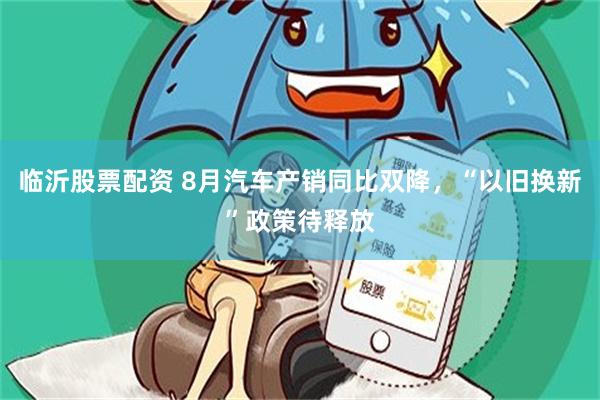 临沂股票配资 8月汽车产销同比双降，“以旧换新”政策待释