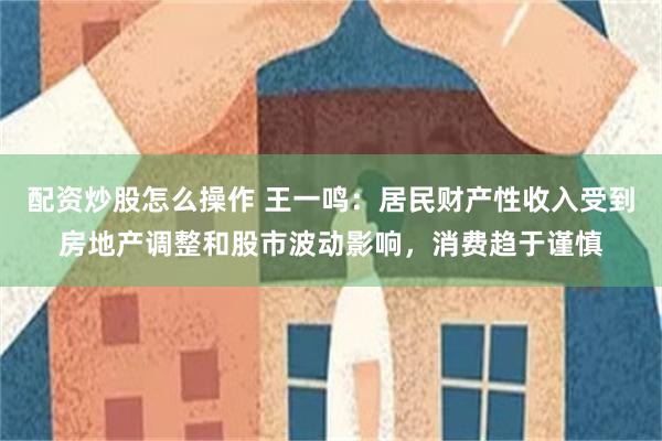 配资炒股怎么操作 王一鸣：居民财产性收入受到房地产调整和股市波动影响，消费趋于谨慎