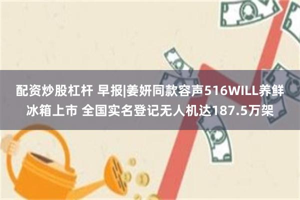 配资炒股杠杆 早报|姜妍同款容声516WILL养鲜冰箱上市 全国实名登记无人机达187.5万架