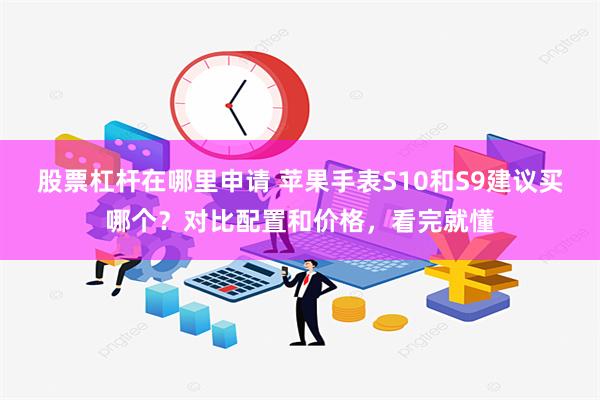 股票杠杆在哪里申请 苹果手表S10和S9建议买哪个？对比配置和价格，看完就懂