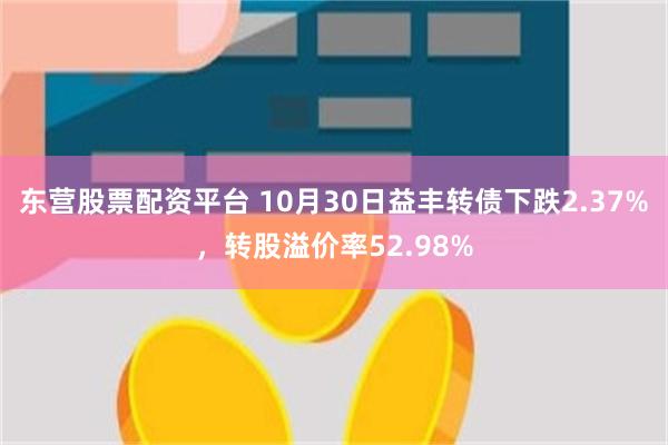 东营股票配资平台 10月30日益丰转债下跌2.37%，转股溢价率52.98%