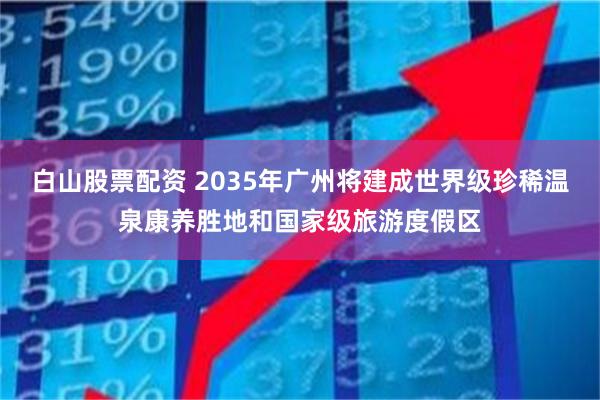 白山股票配资 2035年广州将建成世界级珍稀温泉康养胜地和国家级旅游度假区