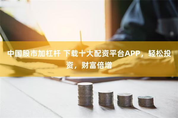 中国股市加杠杆 下载十大配资平台APP，轻松投资，财富倍增