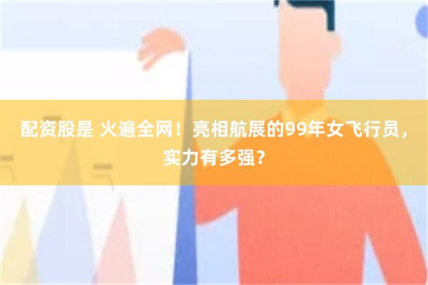 配资股是 火遍全网！亮相航展的99年女飞行员，实力有多强？