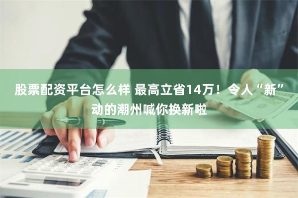 股票配资平台怎么样 最高立省14万！令人“新”动的潮州喊