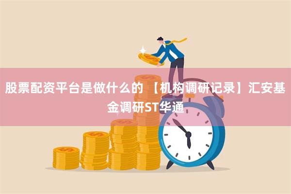 股票配资平台是做什么的 【机构调研记录】汇安基金调研ST华通