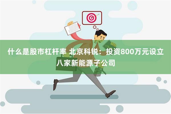 什么是股市杠杆率 北京科锐：投资800万元设立八家新能源子公