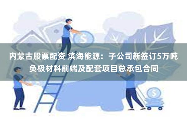 内蒙古股票配资 滨海能源：子公司新签订5万吨负极材料前端及配