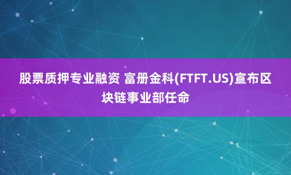 股票质押专业融资 富册金科(FTFT.US)宣布区块链事业部任命