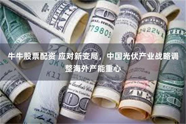 牛牛股票配资 应对新变局，中国光伏产业战略调整海外产能重心