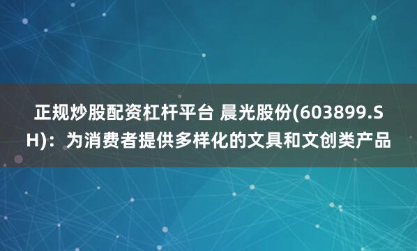 正规炒股配资杠杆平台 晨光股份(603899.SH)：为消费者提供多样化的文具和文创类产品