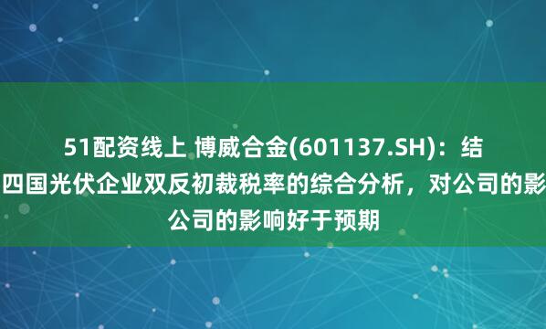 51配资线上 博威合金(601137.SH)：结合对东南亚四国光伏企业双反初裁税率的综合分析，对公司的影响好于预期