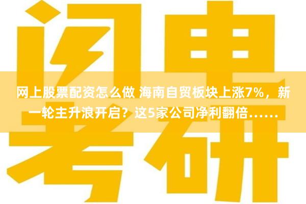 网上股票配资怎么做 海南自贸板块上涨7%，新一轮主升浪开启？这5家公司净利翻倍……