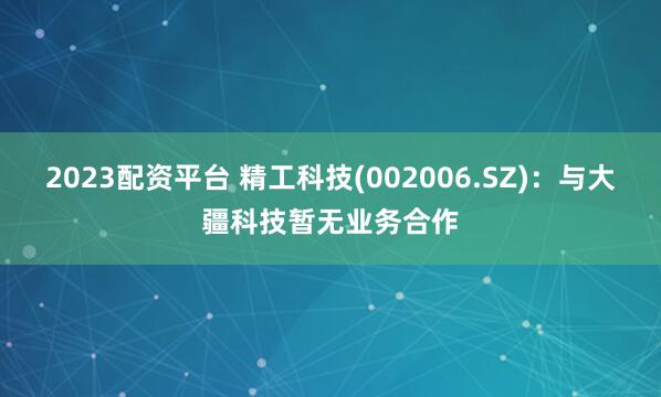 2023配资平台 精工科技(002006.SZ)：与大疆科技暂无业务合作