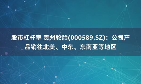 股市杠杆率 贵州轮胎(000589.SZ)：公司产品销往北美、中东、东南亚等地区