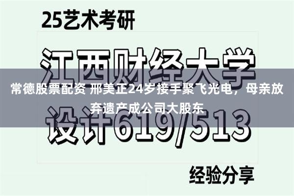 常德股票配资 邢美正24岁接手聚飞光电，母亲放弃遗产成公司大股东