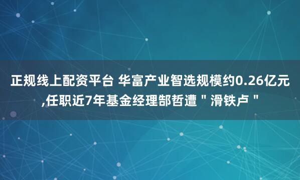 正规线上配资平台 华富产业智选规模约0.26亿元,任职近7年基金经理郜哲遭＂滑铁卢＂