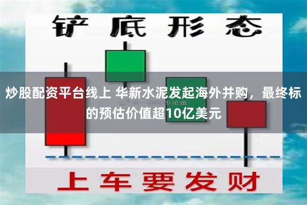 炒股配资平台线上 华新水泥发起海外并购，最终标的预估价值超10亿美元