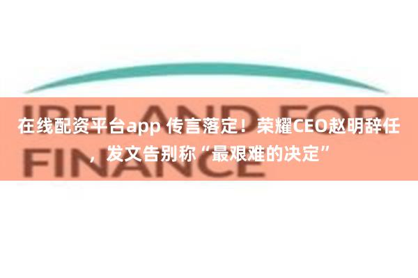 在线配资平台app 传言落定！荣耀CEO赵明辞任，发文告别称“最艰难的决定”