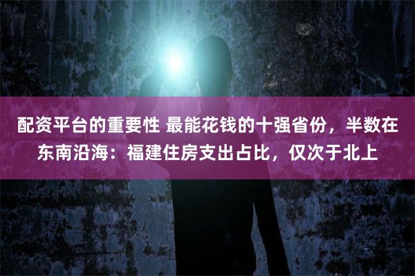 配资平台的重要性 最能花钱的十强省份，半数在东南沿海：福建住房支出占比，仅次于北上