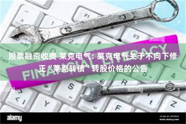 股票融资收费 莱克电气: 莱克电气关于不向下修正“莱克转债”转股价格的公告