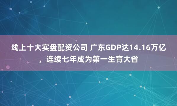 线上十大实盘配资公司 广东GDP达14.16万亿，连续七年成为第一生育大省