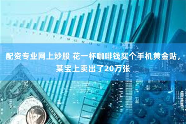 配资专业网上炒股 花一杯咖啡钱买个手机黄金贴，某宝上卖出了20万张