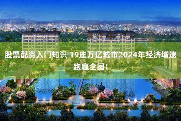 股票配资入门知识 19座万亿城市2024年经济增速跑赢全国！