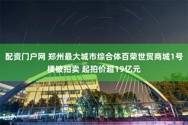 配资门户网 郑州最大城市综合体百荣世贸商城1号楼被拍卖 起拍价超19亿元