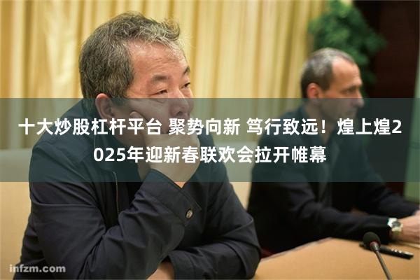 十大炒股杠杆平台 聚势向新 笃行致远！煌上煌2025年迎新春联欢会拉开帷幕