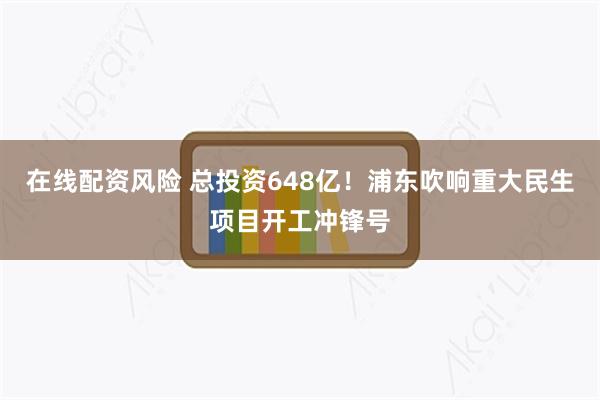 在线配资风险 总投资648亿！浦东吹响重大民生项目开工冲锋号