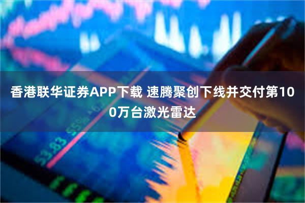 香港联华证券APP下载 速腾聚创下线并交付第100万台激光雷达