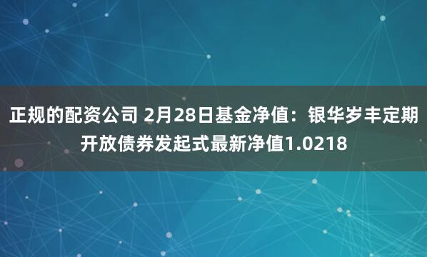 正规的配资公司 2月28日基金净值：银华岁丰定期开放债券发起式最新净值1.0218