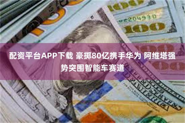 配资平台APP下载 豪掷80亿携手华为 阿维塔强势突围智能车赛道