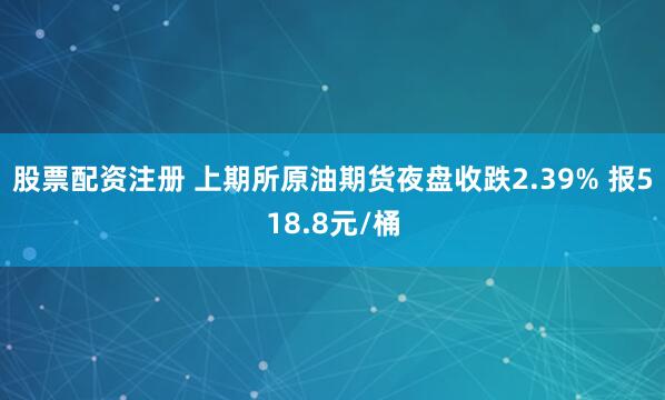 股票配资注册 上期所原油期货夜盘收跌2.39% 报518.8元/桶