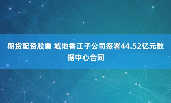 期货配资股票 城地香江子公司签署44.52亿元数据中心合同